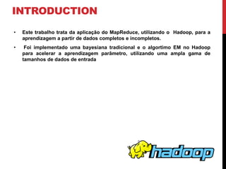 INTRODUCTION
• Este trabalho trata da aplicação do MapReduce, utilizando o Hadoop, para a
aprendizagem a partir de dados completos e incompletos.
• Foi implementado uma bayesiana tradicional e o algortimo EM no Hadoop
para acelerar a aprendizagem parâmetro, utilizando uma ampla gama de
tamanhos de dados de entrada
 