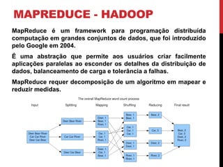 MAPREDUCE - HADOOP
MapReduce é um framework para programação distribuída
computação em grandes conjuntos de dados, que foi introduzido
pelo Google em 2004.
É uma abstração que permite aos usuários criar facilmente
aplicações paralelas ao esconder os detalhes da distribuição de
dados, balanceamento de carga e tolerância a falhas.
MapReduce requer decomposição de um algoritmo em mapear e
reduzir medidas.
 