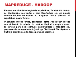 MAPREDUCE - HADOOP
Hadoop, uma implementação de MapReduce, fornece um quadro
de distribuição dos dados e para MapReduce em um grande
número de nós de cluster ou máquinas. Ele é baseado na
arquitetura master / slave.
O servidor mestre único, conhecido como JobTracker, recebe
uma atribuição de trabalho do usuário, distribui o ‘mapa’ e ‘reduz’
as tarefas para nós escravos (tasktrackers) e monitora seu
processo de armazenamento(Hadoop Distributed File System –
HDFS) e distribuição de dados para nós escravos.
 