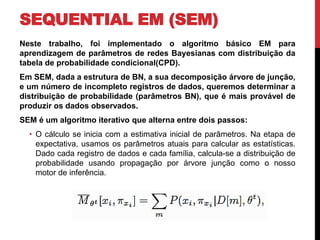SEQUENTIAL EM (SEM)
Neste trabalho, foi implementado o algoritmo básico EM para
aprendizagem de parâmetros de redes Bayesianas com distribuição da
tabela de probabilidade condicional(CPD).
Em SEM, dada a estrutura de BN, a sua decomposição árvore de junção,
e um número de incompleto registros de dados, queremos determinar a
distribuição de probabilidade (parâmetros BN), que é mais provável de
produzir os dados observados.
SEM é um algoritmo iterativo que alterna entre dois passos:
• O cálculo se inicia com a estimativa inicial de parâmetros. Na etapa de
expectativa, usamos os parâmetros atuais para calcular as estatísticas.
Dado cada registro de dados e cada família, calcula-se a distribuição de
probabilidade usando propagação por árvore junção como o nosso
motor de inferência.
 