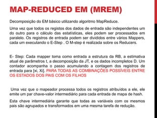 MAP-REDUCED EM (MREM)
Decomposição do EM básico utilizando algoritmo MapReduce.
Uma vez que todos os registos dos dados de entrada são independentes um
do outro para o cálculo das estatísticas, eles podem ser processados ​​em
paralelo. Os registros de entrada podem ser divididos entre vários Mappers,
cada um executando o E-Step . O M-step é realizada sobre os Reducers.
E- Step: Cada mapper toma como entrada a estrutura da RB, a estimativa
atual de parâmetros t, a decomposição da JT, e os dados incompletos D. Um
contador acompanha o passo acumulando a contagem dos registros de
entrada para [xi, Xi]. PARA TODAS AS COMBINAÇÕES POSSÍVEIS ENTRE
OS ESTADOS DOS PAIS COM OS FILHOS
Uma vez que o mapeador processa todos os registros atribuídos a ele, ele
emite um par chave-valor intermediário para cada entrada de mapa de hash.
Esta chave intermediária garante que todas as variáveis ​​com os mesmos
pais são agrupados e transformados em uma mesma tarefa de redução.
 