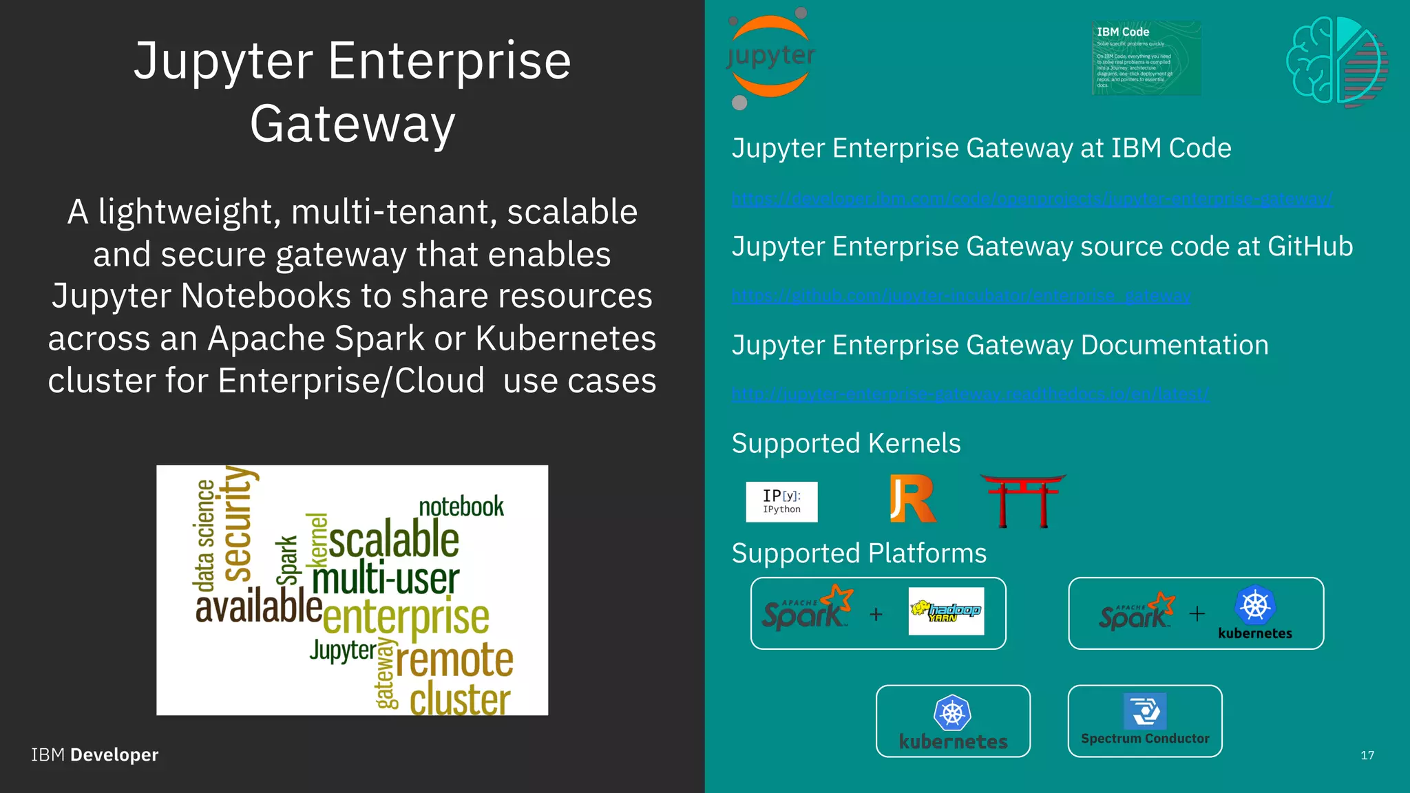 Jupyter Enterprise
Gateway
© 2018 IBM Corporation
Jupyter Enterprise Gateway at IBM Code
https://developer.ibm.com/code/openprojects/jupyter-enterprise-gateway/
Jupyter Enterprise Gateway source code at GitHub
https://github.com/jupyter-incubator/enterprise_gateway
Jupyter Enterprise Gateway Documentation
http://jupyter-enterprise-gateway.readthedocs.io/en/latest/
Supported Kernels
Supported Platforms
17
A lightweight, multi-tenant, scalable
and secure gateway that enables
Jupyter Notebooks to share resources
across an Apache Spark or Kubernetes
cluster for Enterprise/Cloud use cases
Spectrum Conductor
+
 