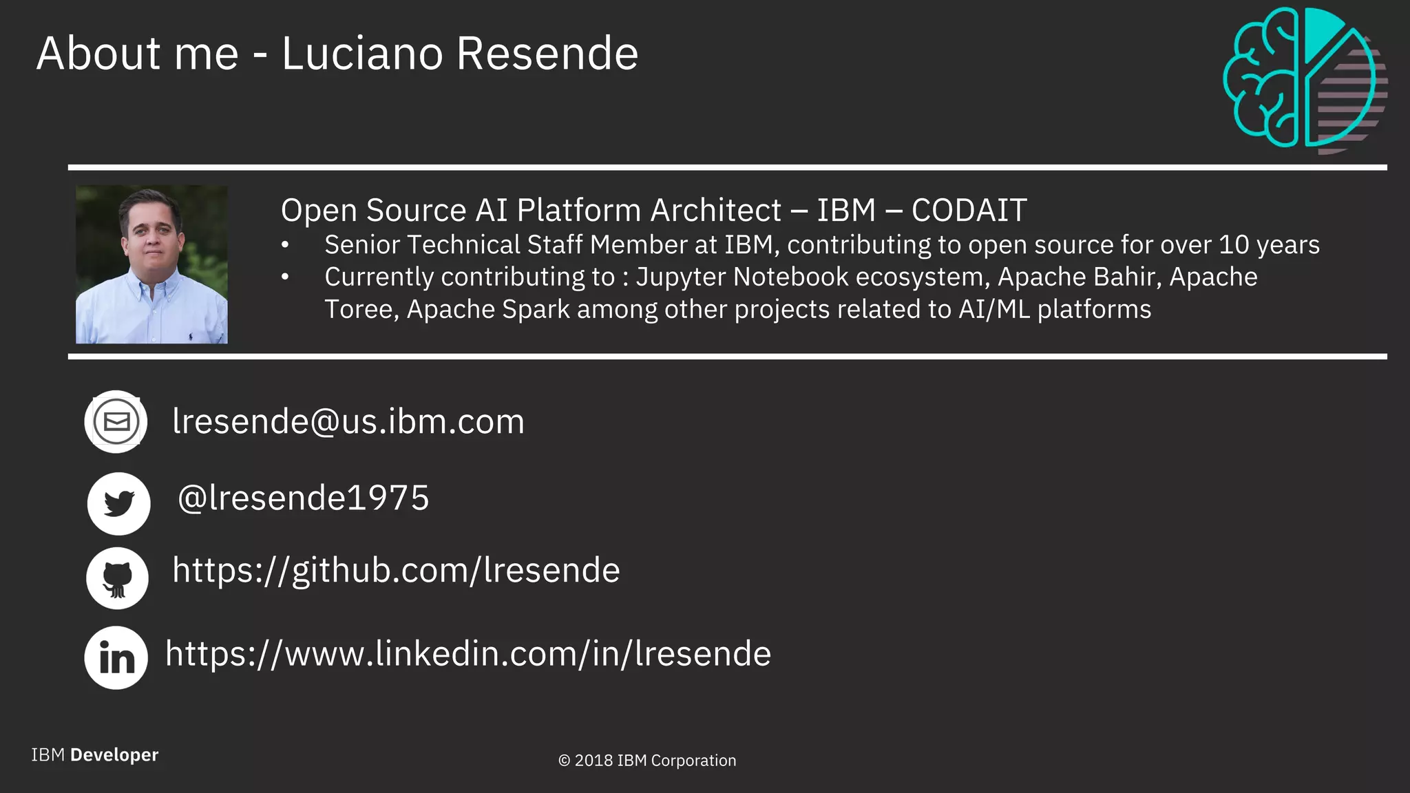 © 2018 IBM Corporation
About me - Luciano Resende
2
Open Source AI Platform Architect – IBM – CODAIT
• Senior Technical Staff Member at IBM, contributing to open source for over 10 years
• Currently contributing to : Jupyter Notebook ecosystem, Apache Bahir, Apache
Toree, Apache Spark among other projects related to AI/ML platforms
lresende@us.ibm.com
https://www.linkedin.com/in/lresende
@lresende1975
https://github.com/lresende
© 2018 IBM Corporation
 