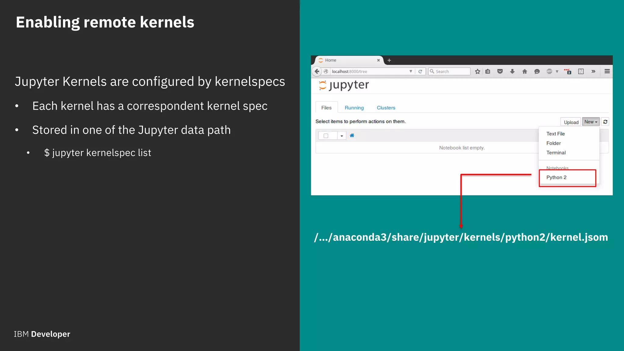 © 2018 IBM Corporation
Jupyter Kernels are configured by kernelspecs
• Each kernel has a correspondent kernel spec
• Stored in one of the Jupyter data path
• $ jupyter kernelspec list
Enabling remote kernels
/…/anaconda3/share/jupyter/kernels/python2/kernel.jsom
 