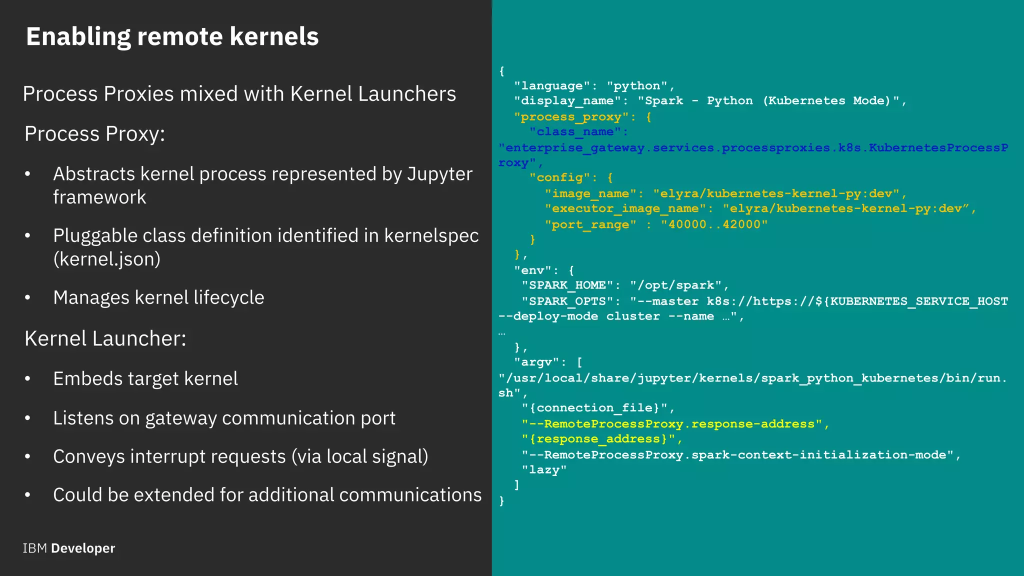 © 2018 IBM Corporation
Process Proxy:
• Abstracts kernel process represented by Jupyter
framework
• Pluggable class definition identified in kernelspec
(kernel.json)
• Manages kernel lifecycle
Kernel Launcher:
• Embeds target kernel
• Listens on gateway communication port
• Conveys interrupt requests (via local signal)
• Could be extended for additional communications
{
"language": "python",
"display_name": "Spark - Python (Kubernetes Mode)",
"process_proxy": {
"class_name":
"enterprise_gateway.services.processproxies.k8s.KubernetesProcessP
roxy",
"config": {
"image_name": "elyra/kubernetes-kernel-py:dev",
"executor_image_name": "elyra/kubernetes-kernel-py:dev”,
"port_range" : "40000..42000"
}
},
"env": {
"SPARK_HOME": "/opt/spark",
"SPARK_OPTS": "--master k8s://https://${KUBERNETES_SERVICE_HOST
--deploy-mode cluster --name …",
…
},
"argv": [
"/usr/local/share/jupyter/kernels/spark_python_kubernetes/bin/run.
sh",
"{connection_file}",
"--RemoteProcessProxy.response-address",
"{response_address}",
"--RemoteProcessProxy.spark-context-initialization-mode",
"lazy"
]
}
Enabling remote kernels
Process Proxies mixed with Kernel Launchers
 