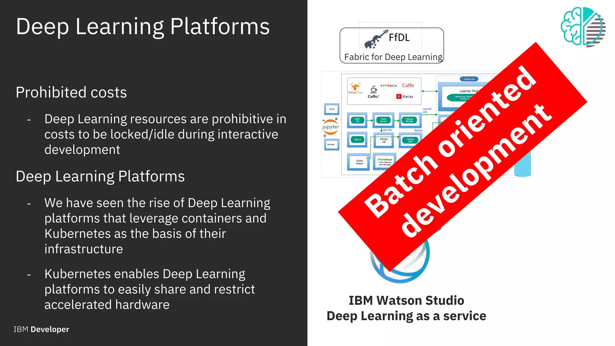 Deep Learning Platforms
© 2018 IBM Corporation
30
Prohibited costs
- Deep Learning resources are prohibitive in
costs to be locked/idle during interactive
development
Deep Learning Platforms
- We have seen the rise of Deep Learning
platforms that leverage containers and
Kubernetes as the basis of their
infrastructure
- Kubernetes enables Deep Learning
platforms to easily share and restrict
accelerated hardware
Fabric for Deep Learning
IBM Watson Studio
Deep Learning as a service
Batch
oriented
developm
ent
 