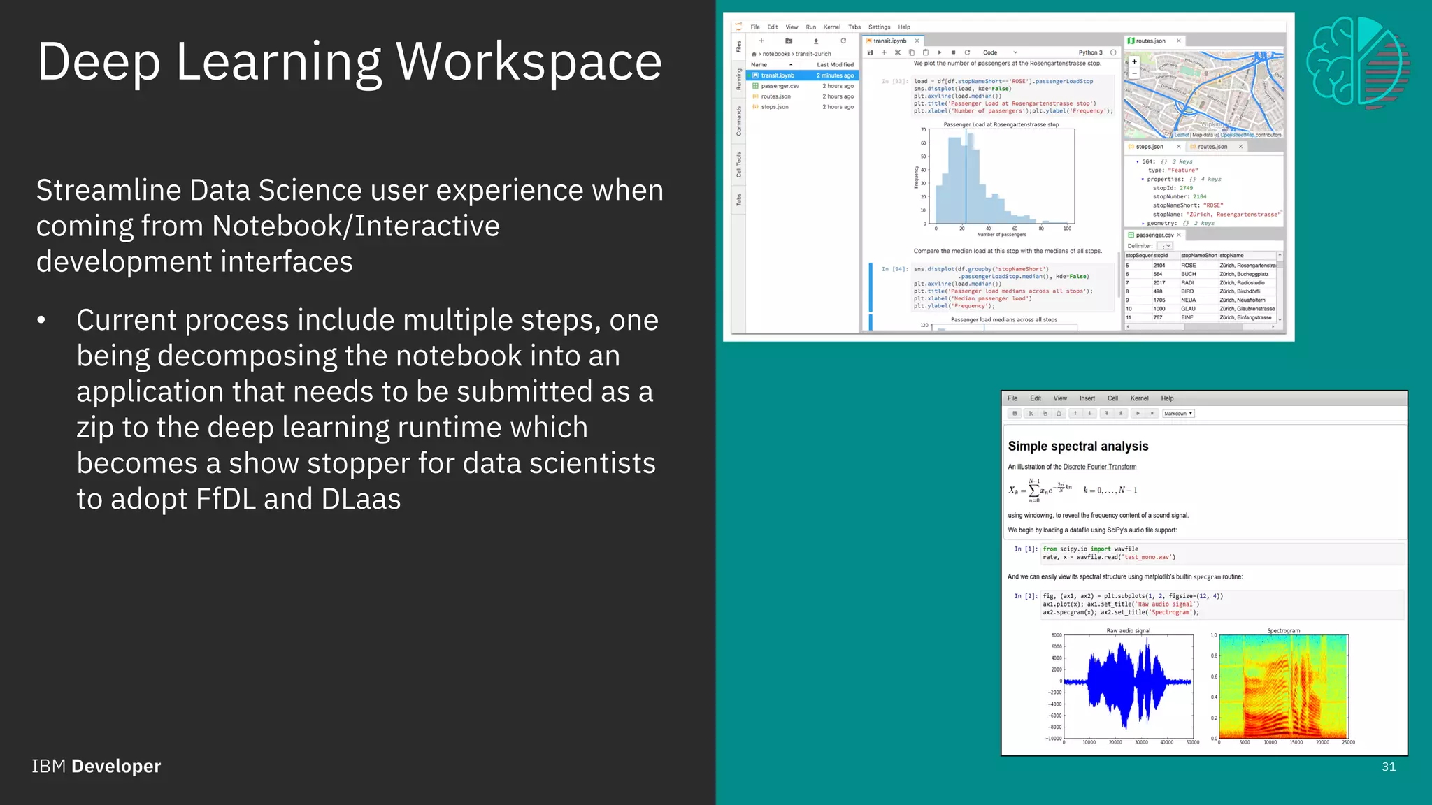 Deep Learning Workspace
March 30 2018 / © 2018 IBM Corporation
31
Streamline Data Science user experience when
coming from Notebook/Interactive
development interfaces
• Current process include multiple steps, one
being decomposing the notebook into an
application that needs to be submitted as a
zip to the deep learning runtime which
becomes a show stopper for data scientists
to adopt FfDL and DLaas
 