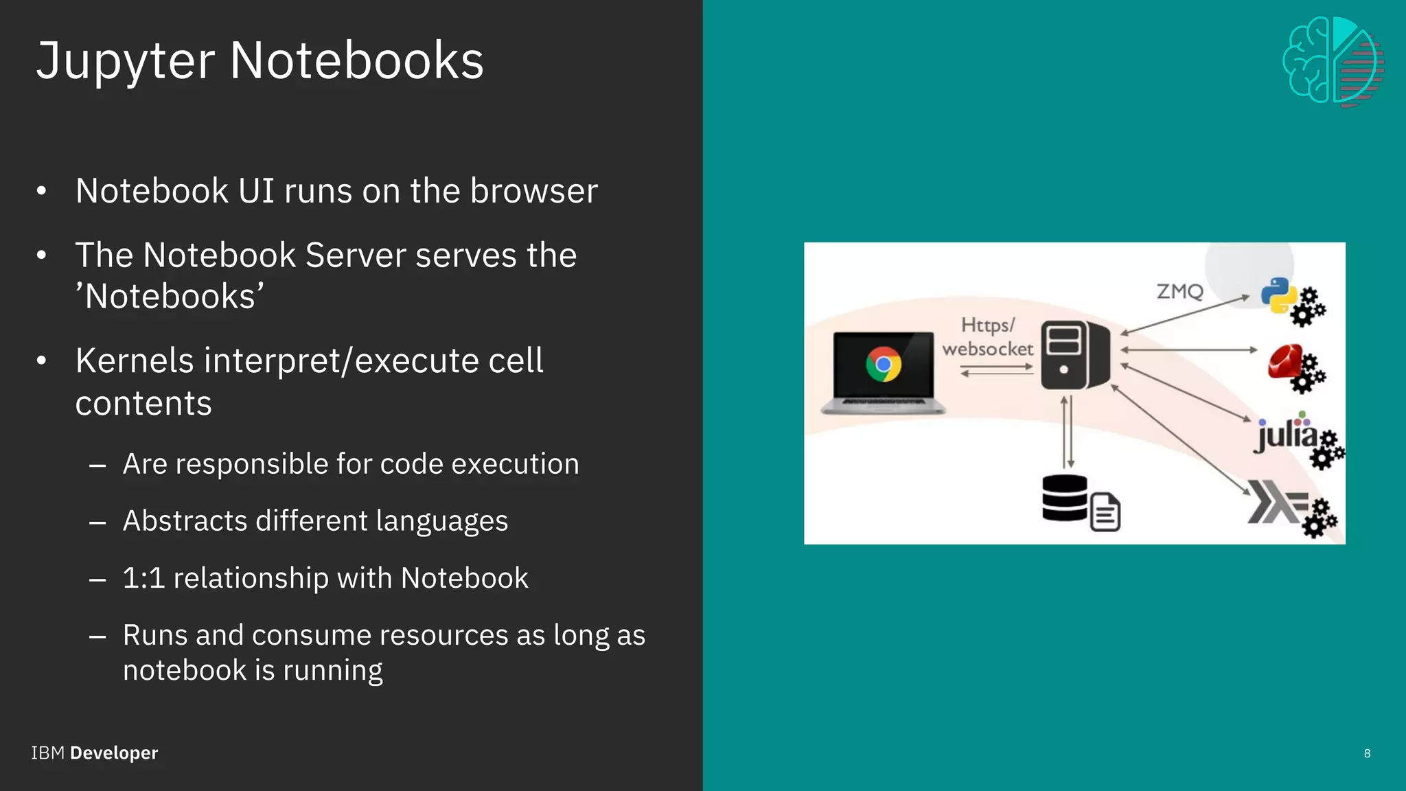 Jupyter Notebooks
© 2018 IBM Corporation
8
• Notebook UI runs on the browser
• The Notebook Server serves the
’Notebooks’
• Kernels interpret/execute cell
contents
– Are responsible for code execution
– Abstracts different languages
– 1:1 relationship with Notebook
– Runs and consume resources as long as
notebook is running
 