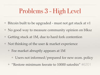 Problems 3 - High Level
❖ Bitcoin built to be upgraded - must not get stuck at v1
❖ No good way to measure community opinion on blksz
❖ Getting stuck at 1M, due to hard fork contention
❖ Not thinking of the user & market experience
❖ Fee market abruptly appears at 1M
❖ Users not informed/prepared for new econ. policy
❖ “Restore minimum feerate to 10000 satoshis” #6201
 