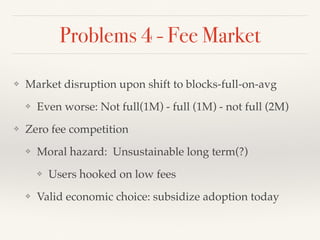 Problems 4 - Fee Market
❖ Market disruption upon shift to blocks-full-on-avg
❖ Even worse: Not full(1M) - full (1M) - not full (2M)
❖ Zero fee competition
❖ Moral hazard: Unsustainable long term(?)
❖ Users hooked on low fees
❖ Valid economic choice: subsidize adoption today
 