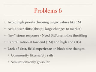 Problems 6
❖ Avoid high priests choosing magic values like 1M
❖ Avoid user cliffs (abrupt, large changes to market)
❖ “inv” storm response - Need BitTorrent-like throttling
❖ Centralization at low end (1M) and high end (1G)
❖ Lack of data, ﬁeld experience on block size changes
❖ Community likes safety rails
❖ Simulations only go so far
 