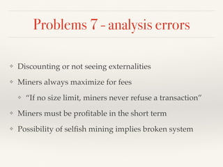 Problems 7 - analysis errors
❖ Discounting or not seeing externalities
❖ Miners always maximize for fees
❖ “If no size limit, miners never refuse a transaction”
❖ Miners must be proﬁtable in the short term
❖ Possibility of selﬁsh mining implies broken system
 