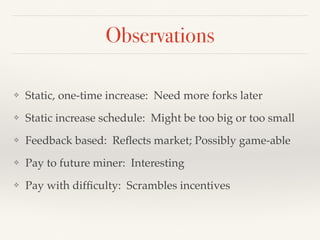Observations
❖ Static, one-time increase: Need more forks later
❖ Static increase schedule: Might be too big or too small
❖ Feedback based: Reﬂects market; Possibly game-able
❖ Pay to future miner: Interesting
❖ Pay with difﬁculty: Scrambles incentives
 