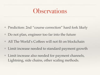 Observations
❖ Prediction: 2nd “course correction” hard fork likely
❖ Do not plan, engineer too far into the future
❖ All The World’s Coffees will not ﬁt on blockchain
❖ Limit increase needed to standard payment growth
❖ Limit increase also needed for payment channels,
Lightning, side chains, other scaling methods.
 