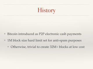 History
❖ Bitcoin introduced as P2P electronic cash payments
❖ 1M block size hard limit set for anti-spam purposes
❖ Otherwise, trivial to create 32M+ blocks at low cost
 