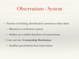 Observations - System
❖ Process of ﬁnding distributed consensus takes time
❖ Bitcoin is a settlement system
❖ Settles on a stable timeline of transactions
❖ Core service: Censorship Resistance
❖ Enables permission-less innovation
 