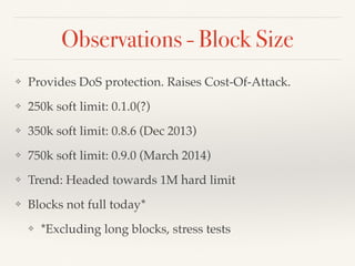 Observations - Block Size
❖ Provides DoS protection. Raises Cost-Of-Attack.
❖ 250k soft limit: 0.1.0(?)
❖ 350k soft limit: 0.8.6 (Dec 2013)
❖ 750k soft limit: 0.9.0 (March 2014)
❖ Trend: Headed towards 1M hard limit
❖ Blocks not full today*
❖ *Excluding long blocks, stress tests
 