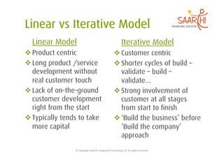 Linear Model                                                            Iterative Model
 Product centric                                                 Customer centric
 Long product /service                                           Shorter cycles of build –
  development without                                              validate – build –
  real customer touch                                              validate…
 Lack of on-the-ground                                           Strong involvement of
  customer development                                             customer at all stages
  right from the start                                             from start to finish
 Typically tends to take                                         ‘Build the business’ before
  more capital                                                     ‘Build the company’
                                                                   approach
                ©	
  Copyright	
  Saarthi	
  Integrated	
  Consul5ng	
  LLP.	
  All	
  rights	
  reserved	
  
 