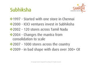  1997 - Started with one store in Chennai
 2000 - ICICI ventures invest in Subhiksha
 2002 - 120 stores across Tamil Nadu
 2004 - Changes the mantra from
 consolidation to scale
 2007 - 1000 stores across the country
 2009 - in bad shape with dues over 300+ CR


             ©	
  Copyright	
  Saarthi	
  Integrated	
  Consul5ng	
  LLP.	
  All	
  rights	
  reserved	
  
 