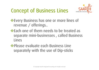  Every Business has one or more lines of
 revenue / offerings..
 Each one of them needs to be treated as
 separate mini-businesses , called Business
 Lines
 Please evaluate each Business Line
 separately with the use of Dip-sticks


             ©	
  Copyright	
  Saarthi	
  Integrated	
  Consul5ng	
  LLP.	
  All	
  rights	
  reserved	
  
 