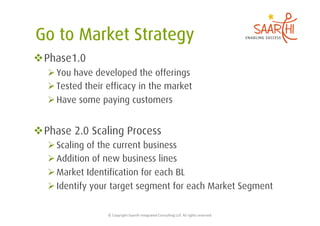  Phase1.0
   You have developed the offerings
   Tested their efficacy in the market
   Have some paying customers


 Phase 2.0 Scaling Process
   Scaling of the current business
   Addition of new business lines
   Market Identification for each BL
   Identify your target segment for each Market Segment

                 ©	
  Copyright	
  Saarthi	
  Integrated	
  Consul5ng	
  LLP.	
  All	
  rights	
  reserved	
  
 