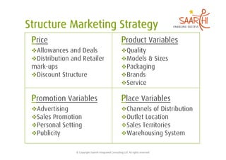 Price                                                                    Product Variables
 Allowances and Deals                                                    Quality
 Distribution and Retailer                                               Models & Sizes
mark-ups                                                                  Packaging
 Discount Structure                                                      Brands
                                                                          Service

Promotion Variables                                                      Place Variables
 Advertising                                                             Channels of Distribution
 Sales Promotion                                                         Outlet Location
 Personal Setting                                                        Sales Territories
 Publicity                                                               Warehousing System


                ©	
  Copyright	
  Saarthi	
  Integrated	
  Consul5ng	
  LLP.	
  All	
  rights	
  reserved	
  
 