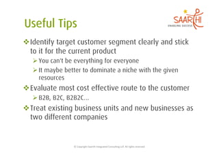  Identify target customer segment clearly and stick
  to it for the current product
    You can't be everything for everyone
    It maybe better to dominate a niche with the given
     resources
 Evaluate most cost effective route to the customer
    B2B, B2C, B2B2C…
 Treat existing business units and new businesses as
  two different companies


                 ©	
  Copyright	
  Saarthi	
  Integrated	
  Consul5ng	
  LLP.	
  All	
  rights	
  reserved	
  
 