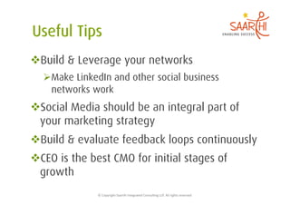  Build & Leverage your networks
   Make LinkedIn and other social business
    networks work
 Social Media should be an integral part of
 your marketing strategy
 Build & evaluate feedback loops continuously
 CEO is the best CMO for initial stages of
 growth
              ©	
  Copyright	
  Saarthi	
  Integrated	
  Consul5ng	
  LLP.	
  All	
  rights	
  reserved	
  
 