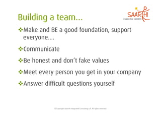  Make and BE a good foundation, support
 everyone....
 Communicate
 Be honest and don’t fake values
 Meet every person you get in your company
 Answer difficult questions yourself


             ©	
  Copyright	
  Saarthi	
  Integrated	
  Consul5ng	
  LLP.	
  All	
  rights	
  reserved	
  
 