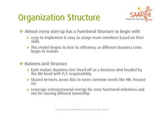   Almost every start-up has a Functional Structure to begin with
     easy to implement & easy to assign team members based on their
      skills
     This model begins to lose its efficiency as different Business Lines
      begin to mature


  Business Unit Structure
     Each mature Business Line hived off as a Business Unit headed by
      the BU-head with P/L responsibility
     Shared Services across BUs to serve common needs like HR, Finance
      etc
     Leverage entrepreneurial energy for cross functional initiatives and
      not for causing diffused ownership


                    ©	
  Copyright	
  Saarthi	
  Integrated	
  Consul5ng	
  LLP.	
  All	
  rights	
  reserved	
  
 