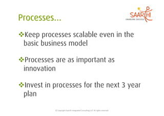  Keep processes scalable even in the
 basic business model

 Processes are as important as
 innovation

 Invest in processes for the next 3 year
 plan

            ©	
  Copyright	
  Saarthi	
  Integrated	
  Consul5ng	
  LLP.	
  All	
  rights	
  reserved	
  
 