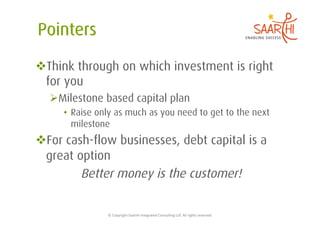  Think through on which investment is right
 for you
   Milestone based capital plan
     •  Raise only as much as you need to get to the next
        milestone
 For cash-flow businesses, debt capital is a
 great option
         Better money is the customer!

                ©	
  Copyright	
  Saarthi	
  Integrated	
  Consul5ng	
  LLP.	
  All	
  rights	
  reserved	
  
 