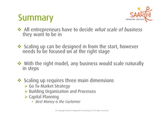  All entrepreneurs have to decide what scale of business
  they want to be in

  Scaling up can be designed in from the start, however
  needs to be focused on at the right stage

  With the right model, any business would scale naturally
  in steps

  Scaling up requires three main dimensions
    Go To Market Strategy
    Building Organization and Processes
    Capital Planning
      •  Best Money is the Customer

                    ©	
  Copyright	
  Saarthi	
  Integrated	
  Consul5ng	
  LLP.	
  All	
  rights	
  reserved	
  
 