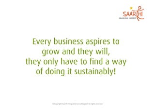 Every business aspires to
     grow and they will,
they only have to find a way
   of doing it sustainably!


       ©	
  Copyright	
  Saarthi	
  Integrated	
  Consul5ng	
  LLP.	
  All	
  rights	
  reserved	
  
 