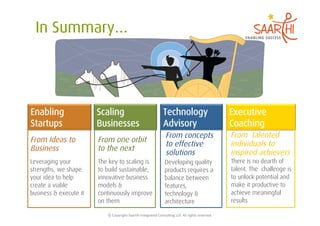 Enabling                Scaling                                             Technology                                     Executive
Startups                Businesses                                          Advisory                                       Coaching
                                                                              From concepts                                From talented
From Ideas to           From one orbit
                                                                              to effective                                 individuals to
Business                to the next
                                                                              solutions                                    inspired achievers
Leveraging your         The key to scaling is                                 Developing quality                           There is no dearth of
strengths, we shape     to build sustainable,                                 products requires a                          talent. The challenge is
your idea to help       innovative business                                   balance between                              to unlock potential and
create a viable         models &                                              features,                                    make it productive to
business & execute it   continuously improve                                  technology &                                 achieve meaningful
                        on them                                               architecture                                 results

                           ©	
  Copyright	
  Saarthi	
  Integrated	
  Consul5ng	
  LLP.	
  All	
  rights	
  reserved	
  
 