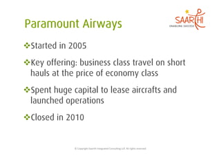  Started in 2005
 Key offering: business class travel on short
 hauls at the price of economy class
 Spent huge capital to lease aircrafts and
 launched operations
 Closed in 2010


              ©	
  Copyright	
  Saarthi	
  Integrated	
  Consul5ng	
  LLP.	
  All	
  rights	
  reserved	
  
 