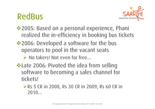  2005: Based on a personal experience, Phani
  realized the in-efficiency in booking bus tickets
 2006: Developed a software for the bus
  operators to pool in the vacant seats
    No takers! Not even for free…
 Late 2006: Pivoted the idea from selling
  software to becoming a sales channel for
  tickets!
   Rs 5 CR in 2008, Rs 30 CR in 2009, Rs 60 CR in
    2010…

                ©	
  Copyright	
  Saarthi	
  Integrated	
  Consul5ng	
  LLP.	
  All	
  rights	
  reserved	
  
 