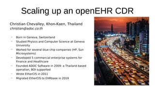 Scaling up an openEHR CDR
Christian Chevalley, Khon-Kaen, Thailand
christian@adoc.co.th
– Born in Geneva, Switzerland
– Studied Physics and Computer Science at Geneva
University
– Worked for several blue chip companies (HP, Sun
Microsystems)
– Developed 5 commercial enterprise systems for
Finance and Healthcare
– Founded ADOC Software in 2009: a Thailand based
operation, BOI supported
– Wrote EtherCIS in 2011
– Migrated EtherCIS to EHRbase in 2019
 