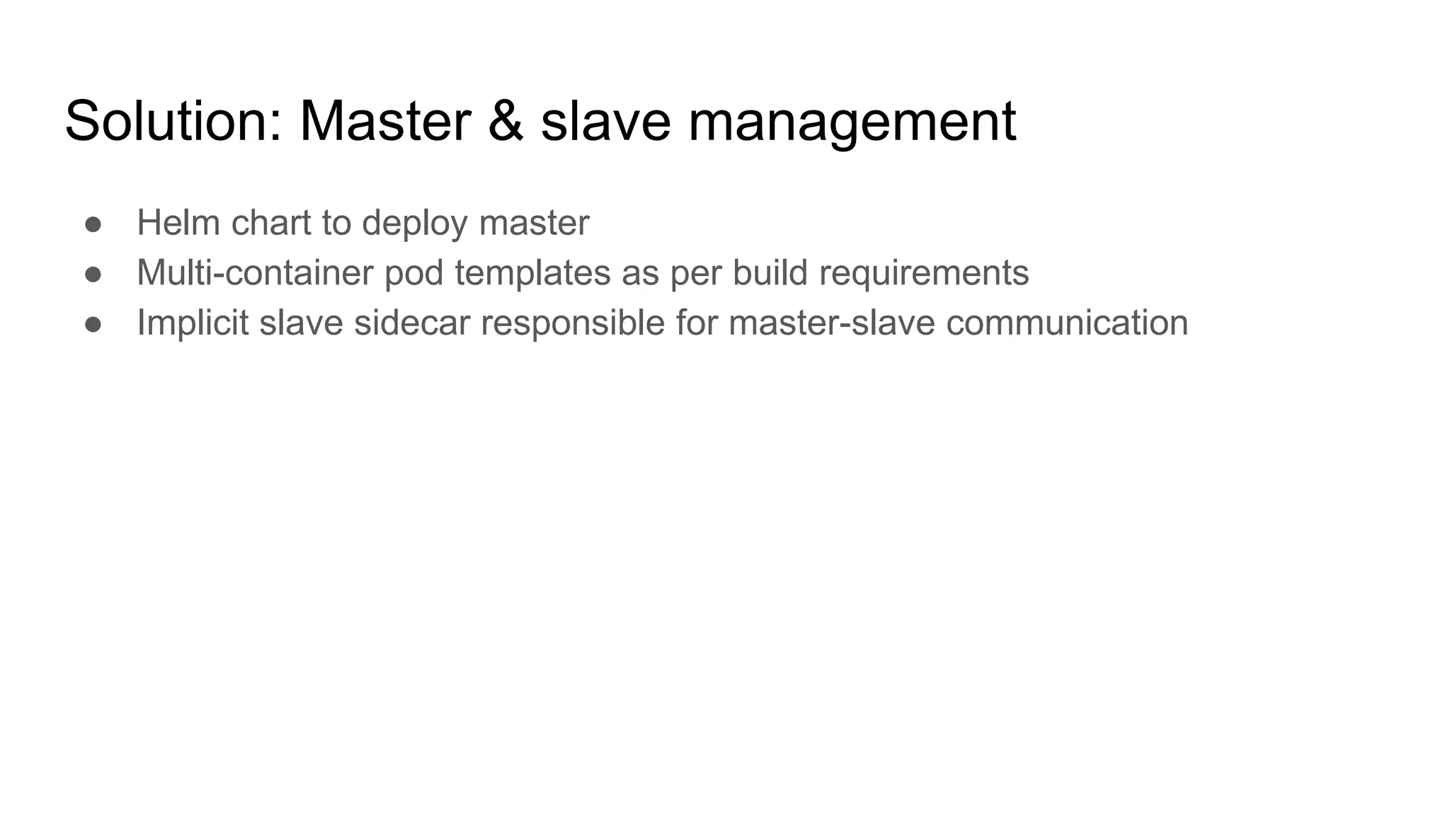 Solution: Master & slave management
● Helm chart to deploy master
● Multi-container pod templates as per build requirements
● Implicit slave sidecar responsible for master-slave communication
 