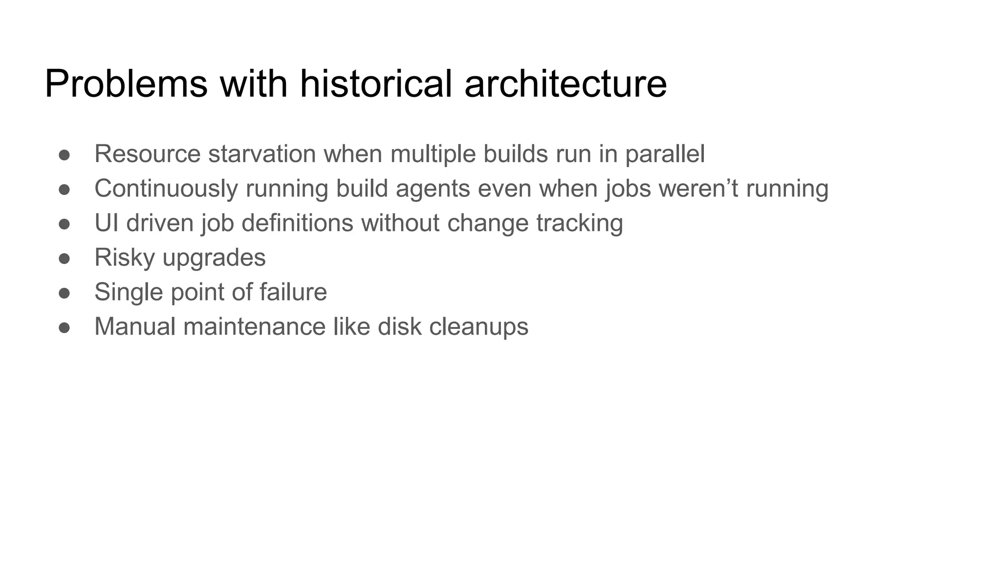 Problems with historical architecture
● Resource starvation when multiple builds run in parallel
● Continuously running build agents even when jobs weren’t running
● UI driven job definitions without change tracking
● Risky upgrades
● Single point of failure
● Manual maintenance like disk cleanups
 