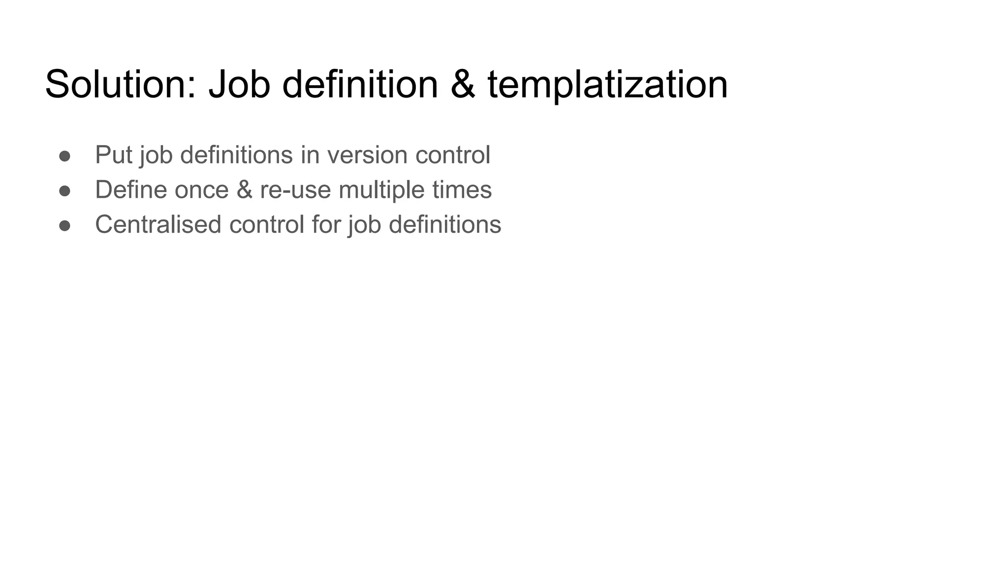 Solution: Job definition & templatization
● Put job definitions in version control
● Define once & re-use multiple times
● Centralised control for job definitions
 