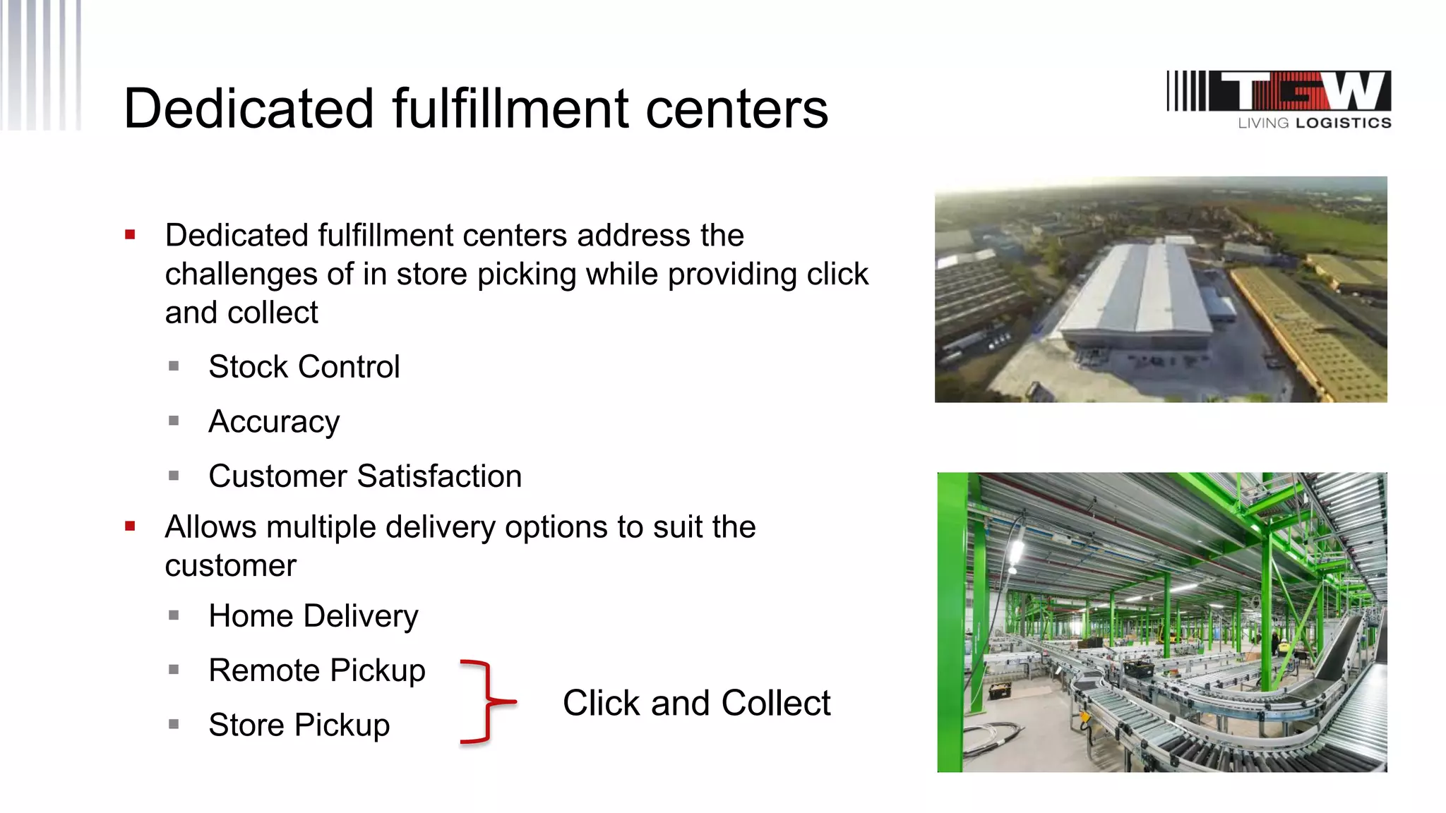 Dedicated fulfillment centers
 Dedicated fulfillment centers address the
challenges of in store picking while providing click
and collect
 Stock Control
 Accuracy
 Customer Satisfaction
 Allows multiple delivery options to suit the
customer
 Home Delivery
 Remote Pickup
 Store Pickup
Click and Collect
 