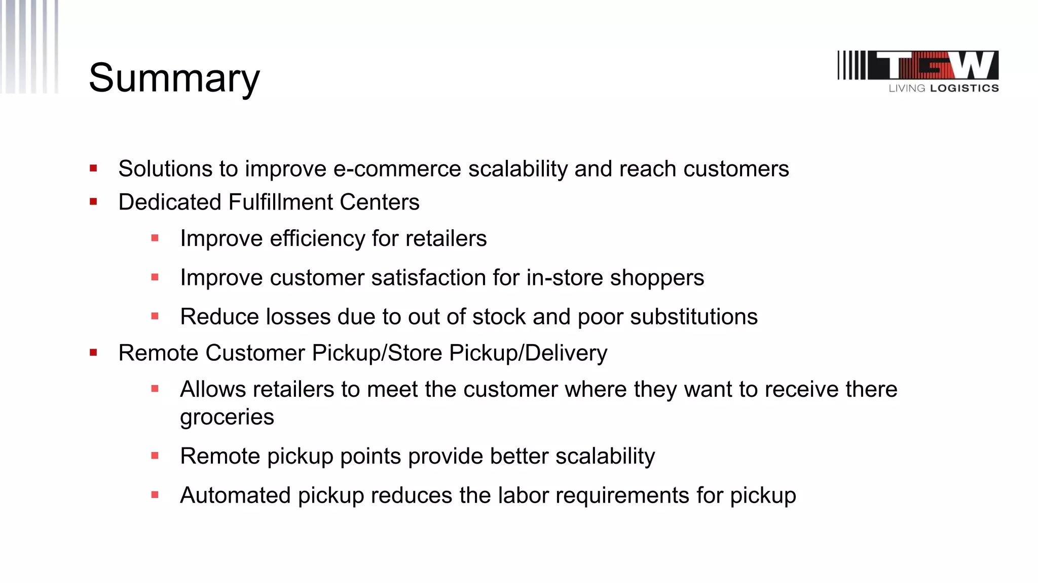 Summary
 Solutions to improve e-commerce scalability and reach customers
 Dedicated Fulfillment Centers
 Improve efficiency for retailers
 Improve customer satisfaction for in-store shoppers
 Reduce losses due to out of stock and poor substitutions
 Remote Customer Pickup/Store Pickup/Delivery
 Allows retailers to meet the customer where they want to receive there
groceries
 Remote pickup points provide better scalability
 Automated pickup reduces the labor requirements for pickup
 