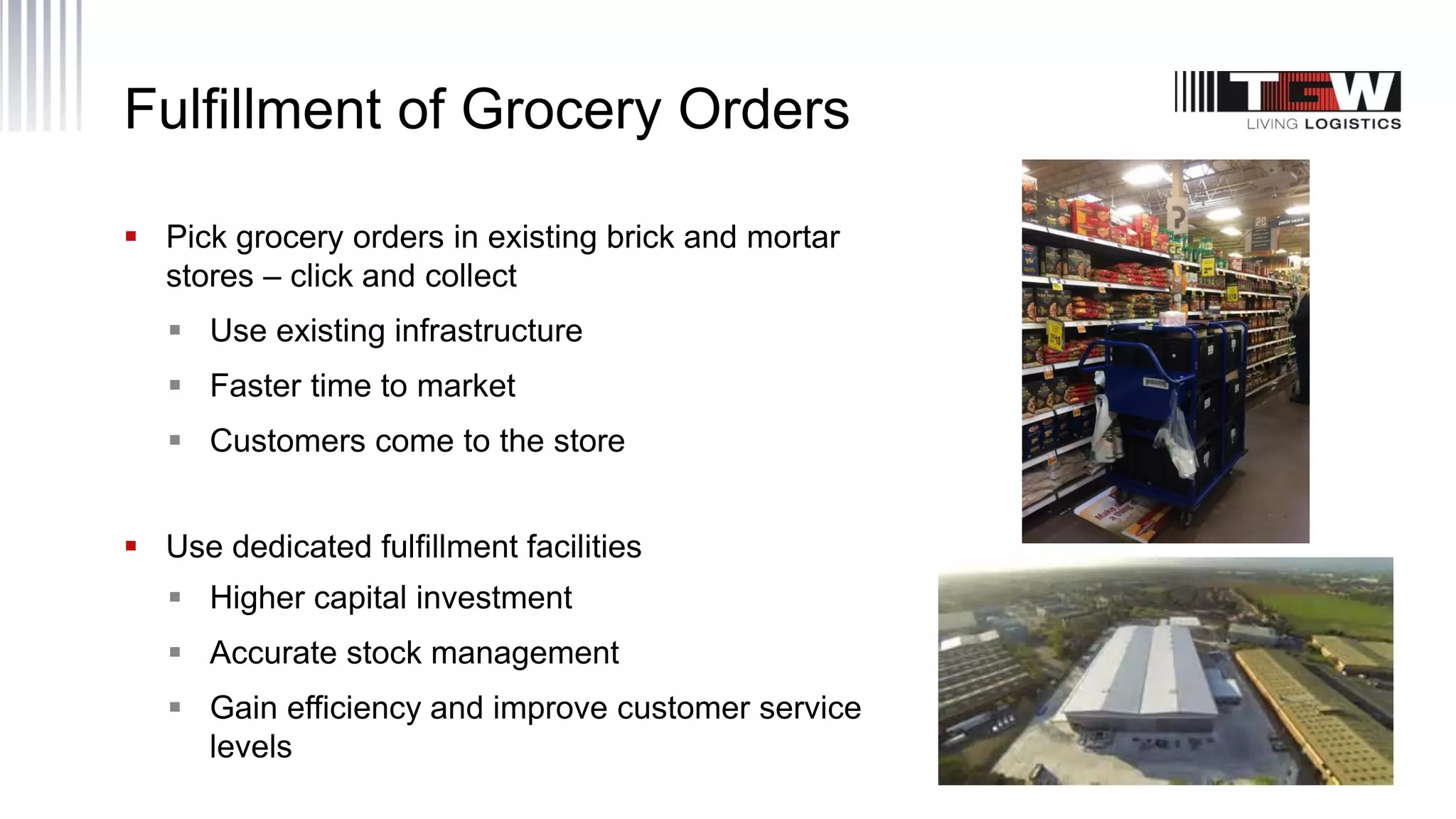 Fulfillment of Grocery Orders
 Pick grocery orders in existing brick and mortar
stores – click and collect
 Use existing infrastructure
 Faster time to market
 Customers come to the store
 Use dedicated fulfillment facilities
 Higher capital investment
 Accurate stock management
 Gain efficiency and improve customer service
levels
 