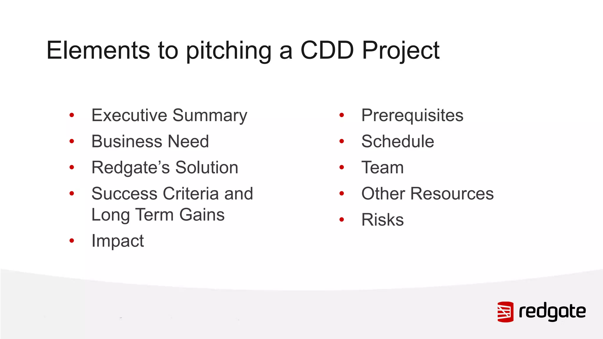 Elements to pitching a CDD Project • Executive Summary • Business Need • Redgate’s Solution • Success Criteria and Long Term Gains • Impact • Prerequisites • Schedule • Team • Other Resources • Risks 