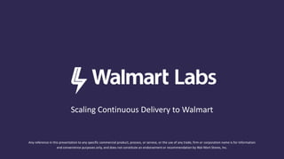 Scaling Continuous Delivery to Walmart
Any reference in this presentation to any specific commercial product, process, or service, or the use of any trade, firm or corporation name is for information
and convenience purposes only, and does not constitute an endorsement or recommendation by Wal-Mart Stores, Inc.
 
