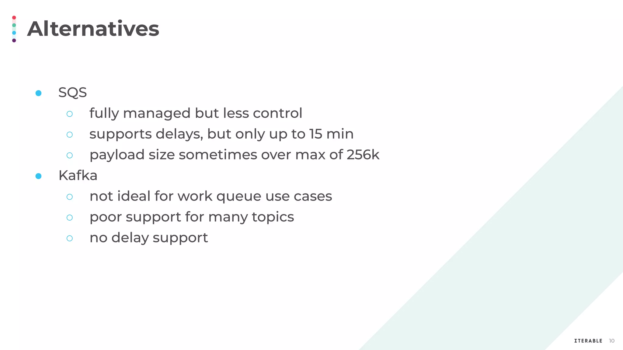 Alternatives
10
● SQS
○ fully managed but less control
○ supports delays, but only up to 15 min
○ payload size sometimes over max of 256k
● Kafka
○ not ideal for work queue use cases
○ poor support for many topics
○ no delay support
 