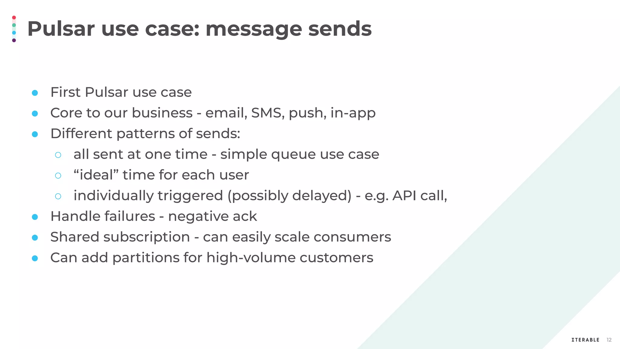 Pulsar use case: message sends
12
● First Pulsar use case
● Core to our business - email, SMS, push, in-app
● Different patterns of sends:
○ all sent at one time - simple queue use case
○ “ideal” time for each user
○ individually triggered (possibly delayed) - e.g. API call,
● Handle failures - negative ack
● Shared subscription - can easily scale consumers
● Can add partitions for high-volume customers
 