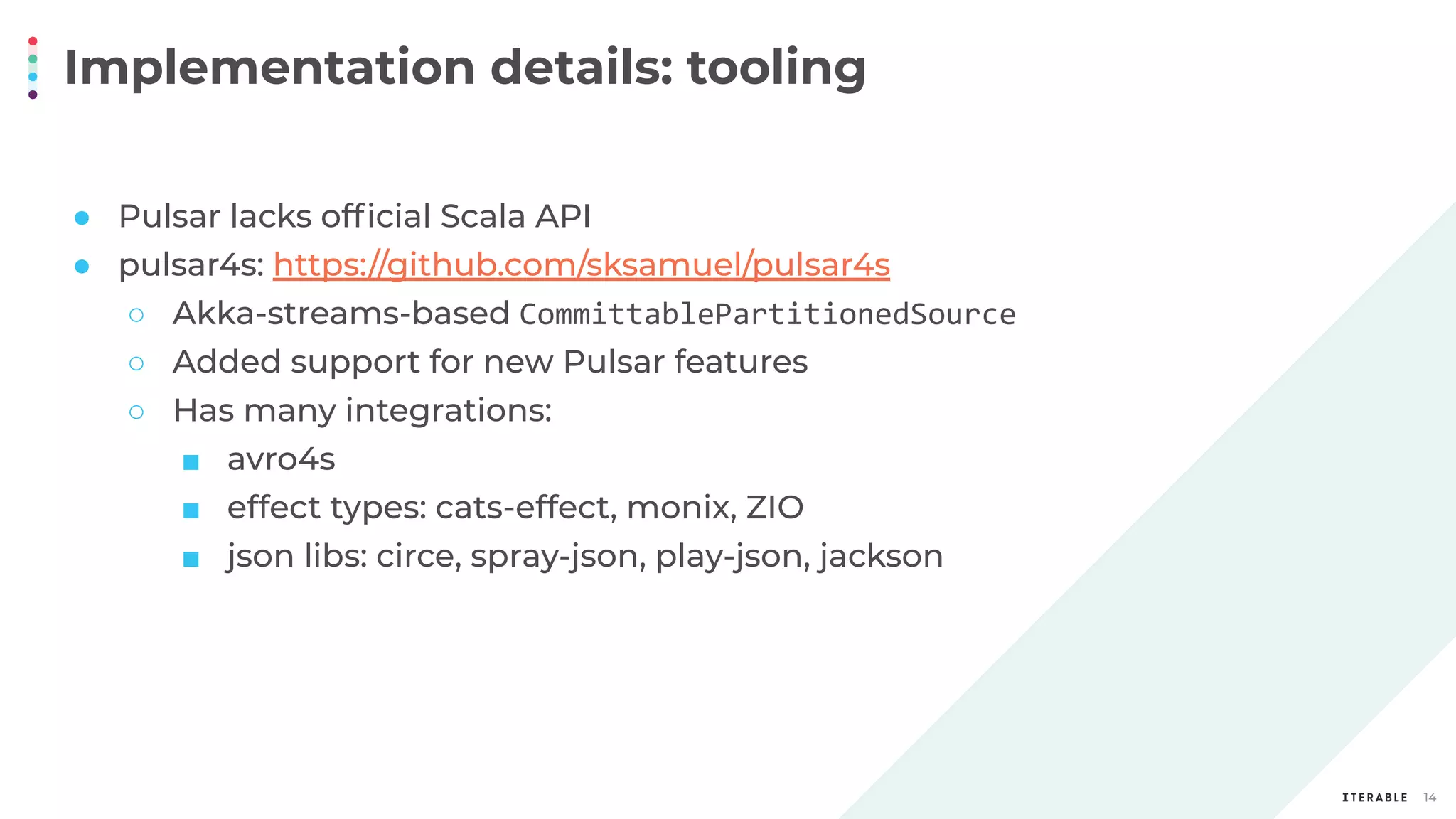Implementation details: tooling
14
● Pulsar lacks ofﬁcial Scala API
● pulsar4s: https://github.com/sksamuel/pulsar4s
○ Akka-streams-based CommittablePartitionedSource
○ Added support for new Pulsar features
○ Has many integrations:
■ avro4s
■ effect types: cats-effect, monix, ZIO
■ json libs: circe, spray-json, play-json, jackson
 