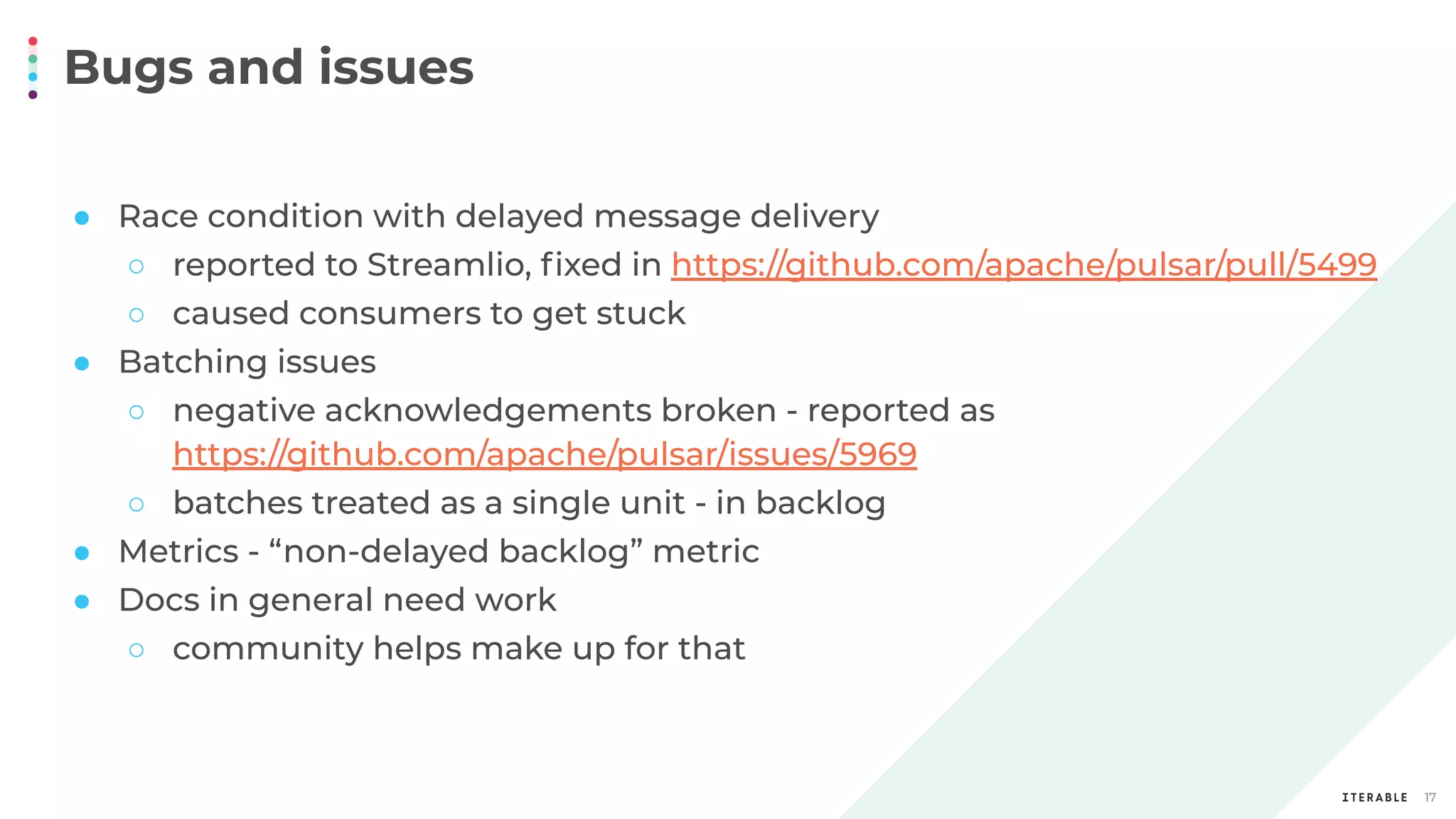 Bugs and issues
17
● Race condition with delayed message delivery
○ reported to Streamlio, ﬁxed in https://github.com/apache/pulsar/pull/5499
○ caused consumers to get stuck
● Batching issues
○ negative acknowledgements broken - reported as
https://github.com/apache/pulsar/issues/5969
○ batches treated as a single unit - in backlog
● Metrics - “non-delayed backlog” metric
● Docs in general need work
○ community helps make up for that
 